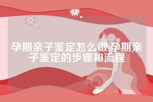 孕期亲子鉴定怎么做,孕期亲子鉴定的步骤和流程