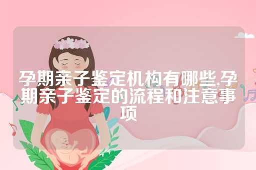 孕期亲子鉴定机构有哪些,孕期亲子鉴定的流程和注意事项