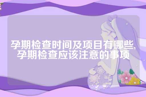 孕期检查时间及项目有哪些,孕期检查应该注意的事项