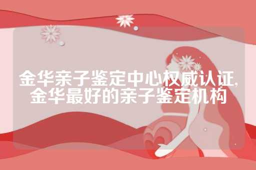 金华亲子鉴定中心权威认证,金华最好的亲子鉴定机构