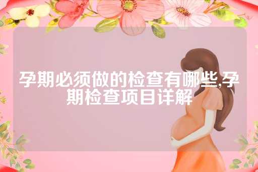 孕期必须做的检查有哪些,孕期检查项目详解