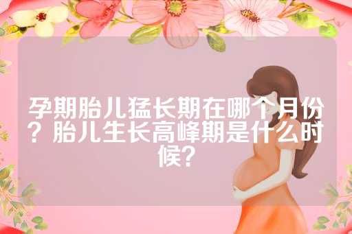 孕期胎儿猛长期在哪个月份？胎儿生长高峰期是什么时候？
