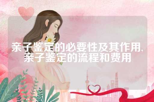 亲子鉴定的必要性及其作用,亲子鉴定的流程和费用