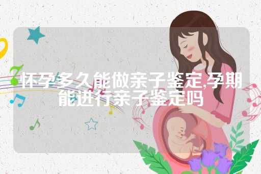 怀孕多久能做亲子鉴定,孕期能进行亲子鉴定吗