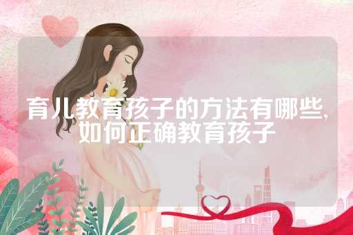 育儿教育孩子的方法有哪些,如何正确教育孩子