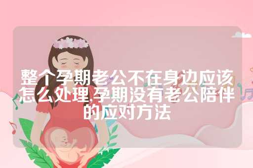 整个孕期老公不在身边应该怎么处理,孕期没有老公陪伴的应对方法