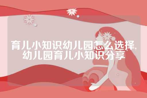 育儿小知识幼儿园怎么选择,幼儿园育儿小知识分享