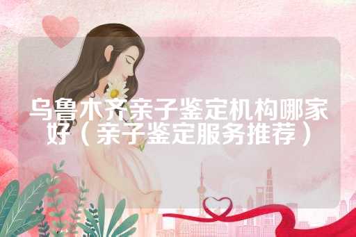乌鲁木齐亲子鉴定机构哪家好（亲子鉴定服务推荐）