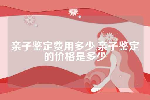 亲子鉴定费用多少,亲子鉴定的价格是多少