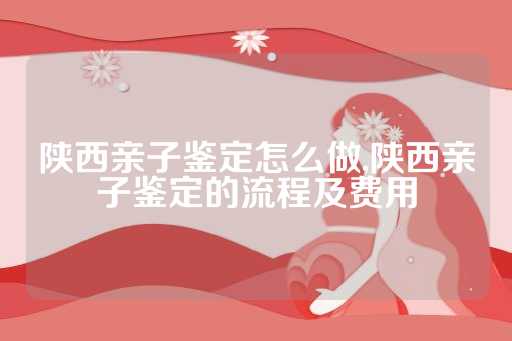 陕西亲子鉴定怎么做,陕西亲子鉴定的流程及费用