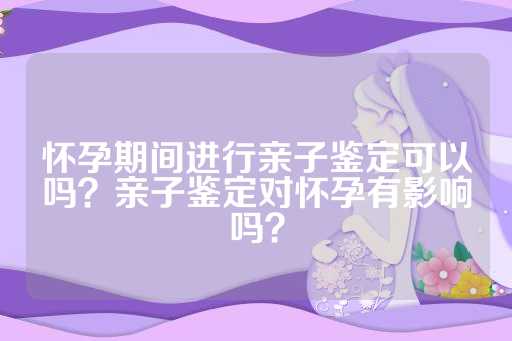 怀孕期间进行亲子鉴定可以吗？亲子鉴定对怀孕有影响吗？