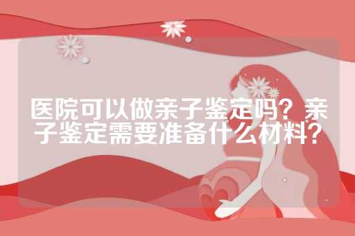 医院可以做亲子鉴定吗？亲子鉴定需要准备什么材料？