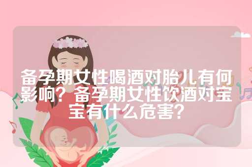 备孕期女性喝酒对胎儿有何影响？备孕期女性饮酒对宝宝有什么危害？