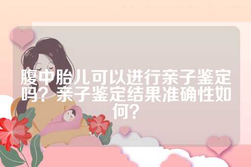 腹中胎儿可以进行亲子鉴定吗？亲子鉴定结果准确性如何？