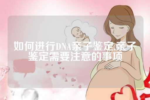 如何进行DNA亲子鉴定,亲子鉴定需要注意的事项