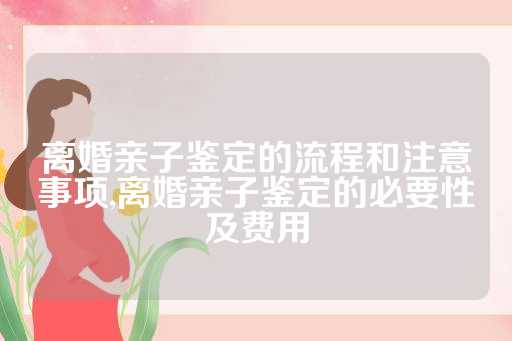 离婚亲子鉴定的流程和注意事项,离婚亲子鉴定的必要性及费用
