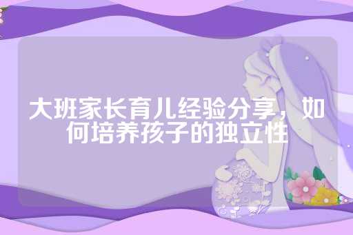 大班家长育儿经验分享，如何培养孩子的独立性
