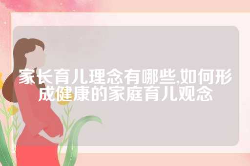 家长育儿理念有哪些,如何形成健康的家庭育儿观念