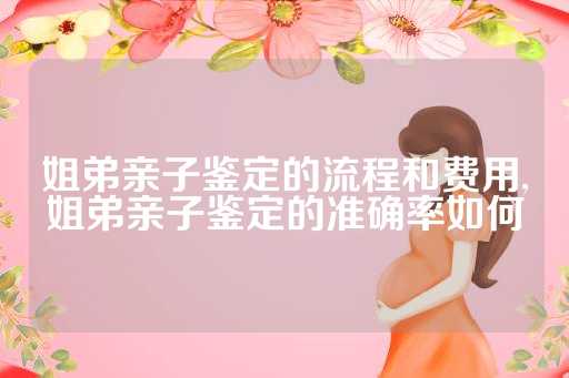 姐弟亲子鉴定的流程和费用,姐弟亲子鉴定的准确率如何