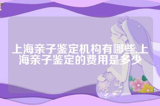 上海亲子鉴定机构有哪些,上海亲子鉴定的费用是多少