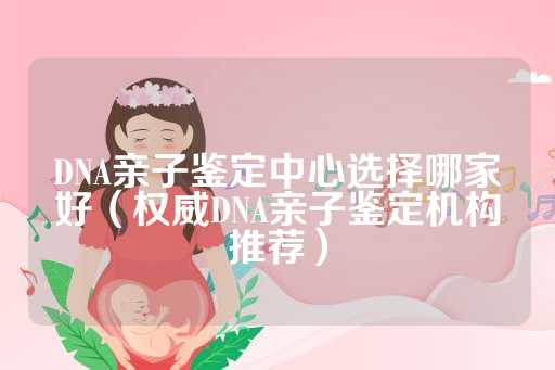 DNA亲子鉴定中心选择哪家好（权威DNA亲子鉴定机构推荐）