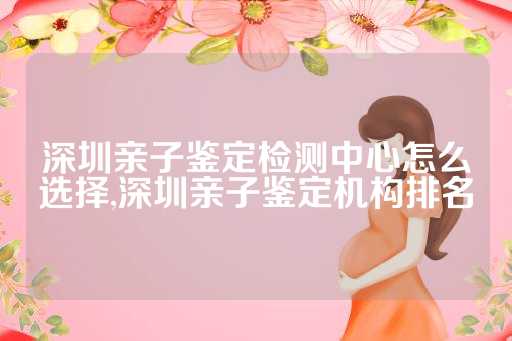 深圳亲子鉴定检测中心怎么选择,深圳亲子鉴定机构排名