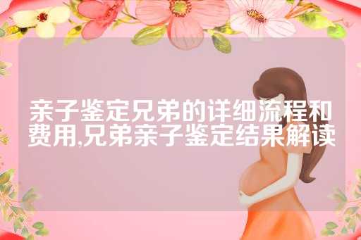亲子鉴定兄弟的详细流程和费用,兄弟亲子鉴定结果解读