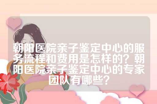 朝阳医院亲子鉴定中心的服务流程和费用是怎样的？朝阳医院亲子鉴定中心的专家团队有哪些？