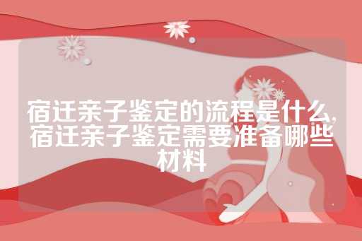 宿迁亲子鉴定的流程是什么,宿迁亲子鉴定需要准备哪些材料