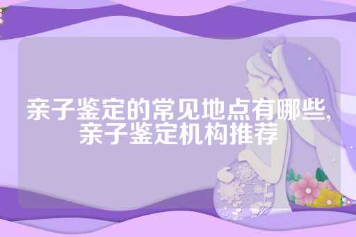亲子鉴定的常见地点有哪些,亲子鉴定机构推荐