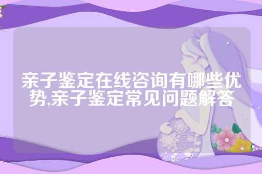 亲子鉴定在线咨询有哪些优势,亲子鉴定常见问题解答