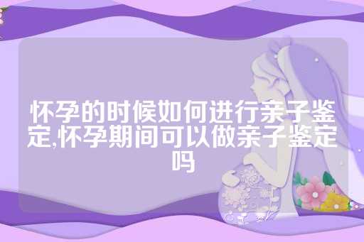 怀孕的时候如何进行亲子鉴定,怀孕期间可以做亲子鉴定吗