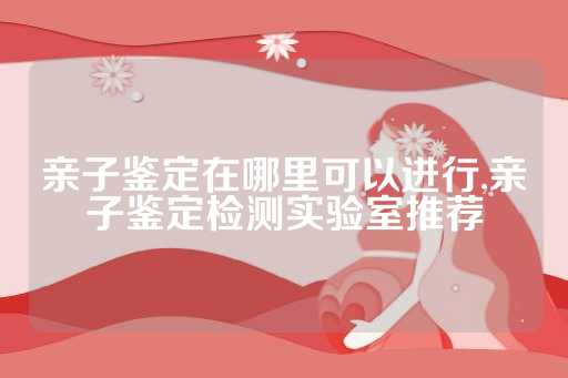 亲子鉴定在哪里可以进行,亲子鉴定检测实验室推荐