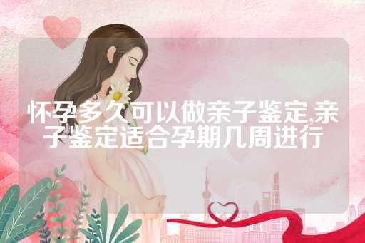 怀孕多久可以做亲子鉴定,亲子鉴定适合孕期几周进行
