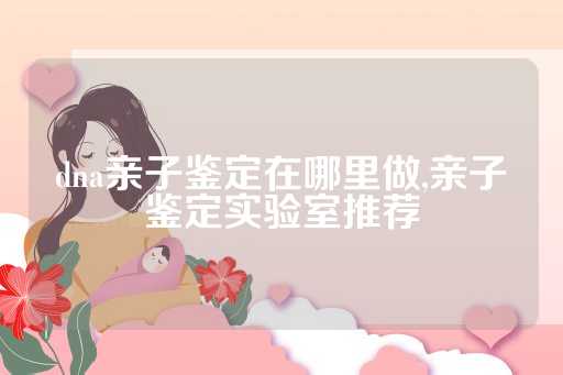 dna亲子鉴定在哪里做,亲子鉴定实验室推荐