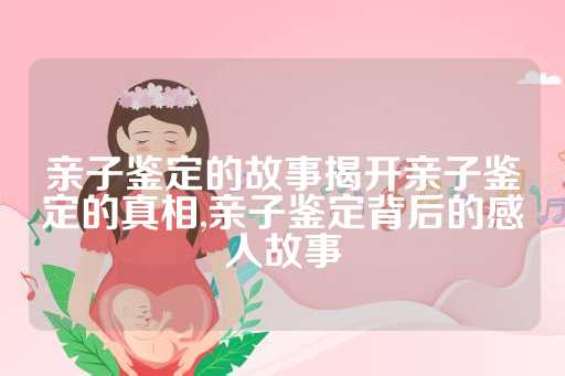 亲子鉴定的故事揭开亲子鉴定的真相,亲子鉴定背后的感人故事