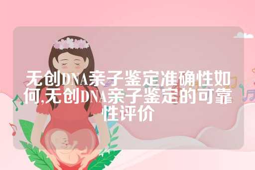 无创DNA亲子鉴定准确性如何,无创DNA亲子鉴定的可靠性评价