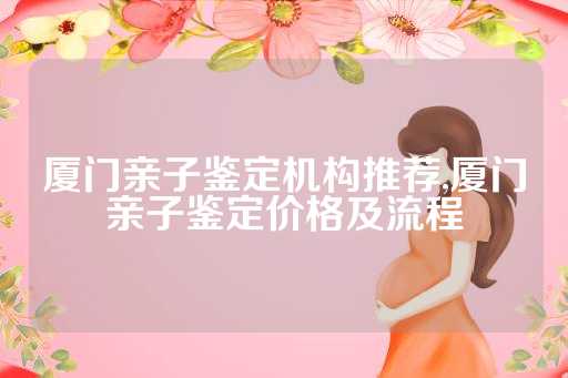 厦门亲子鉴定机构推荐,厦门亲子鉴定价格及流程