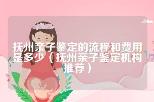 抚州亲子鉴定的流程和费用是多少（抚州亲子鉴定机构推荐）