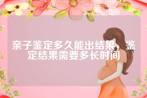 亲子鉴定多久能出结果，鉴定结果需要多长时间