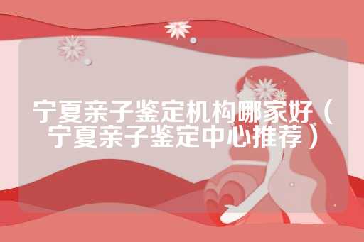 宁夏亲子鉴定机构哪家好（宁夏亲子鉴定中心推荐）