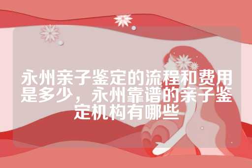 永州亲子鉴定的流程和费用是多少，永州靠谱的亲子鉴定机构有哪些