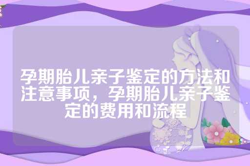 孕期胎儿亲子鉴定的方法和注意事项，孕期胎儿亲子鉴定的费用和流程