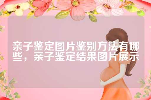 亲子鉴定图片鉴别方法有哪些，亲子鉴定结果图片展示