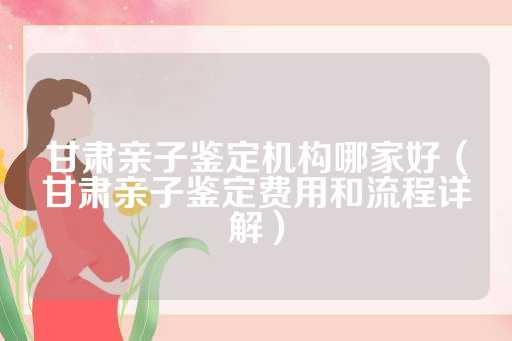 甘肃亲子鉴定机构哪家好（甘肃亲子鉴定费用和流程详解）