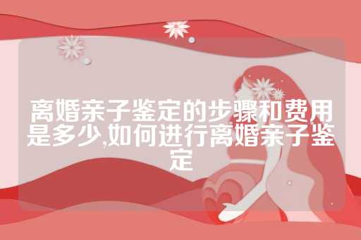 离婚亲子鉴定的步骤和费用是多少,如何进行离婚亲子鉴定