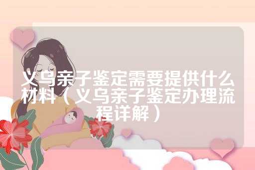 义乌亲子鉴定需要提供什么材料（义乌亲子鉴定办理流程详解）