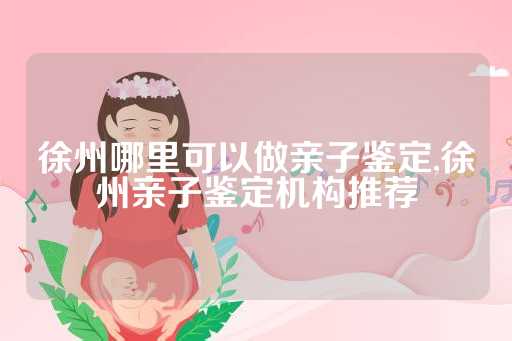 徐州哪里可以做亲子鉴定,徐州亲子鉴定机构推荐