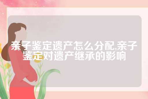 亲子鉴定遗产怎么分配,亲子鉴定对遗产继承的影响