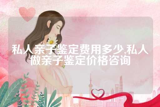 私人亲子鉴定费用多少,私人做亲子鉴定价格咨询